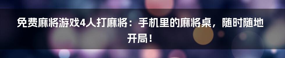 免费麻将游戏4人打麻将:手机里的麻将桌,随时随地开局!