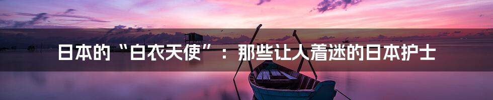 日本的“白衣天使”:那些让人着迷的日本护士