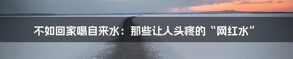 不如回家喝自来水:那些让人头疼的“网红水”