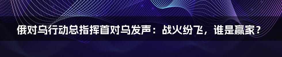 俄对乌行动总指挥首对乌发声:战火纷飞,谁是赢家?