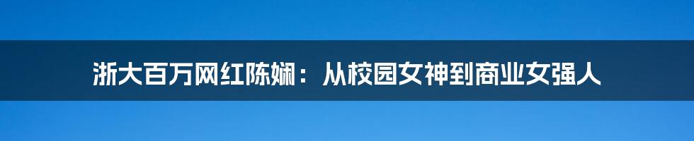 浙大百万网红陈娴:从校园女神到商业女强人