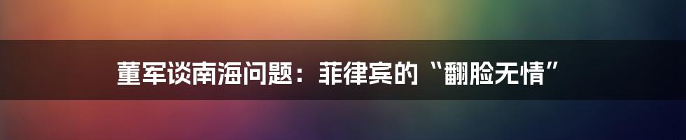 董军谈南海问题：菲律宾的“翻脸无情”