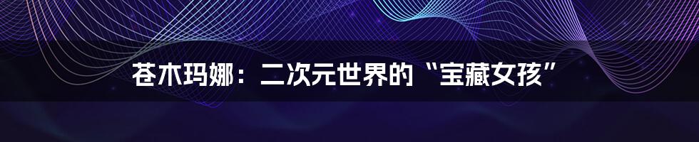 苍木玛娜:二次元世界的“宝藏女孩”
