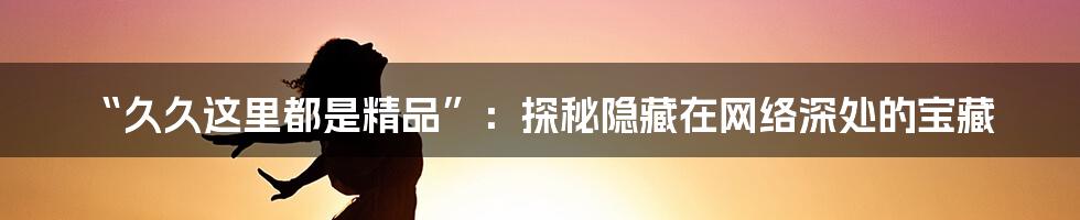 “久久这里都是精品”：探秘隐藏在网络深处的宝藏