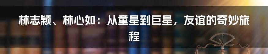 林志颖、林心如:从童星到巨星,友谊的奇妙旅程