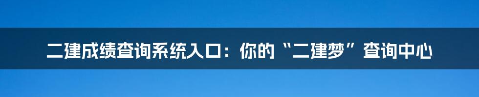 二建成绩查询系统入口:你的“二建梦”查询中心