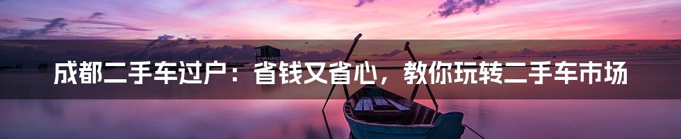 成都二手车过户：省钱又省心，教你玩转二手车市场