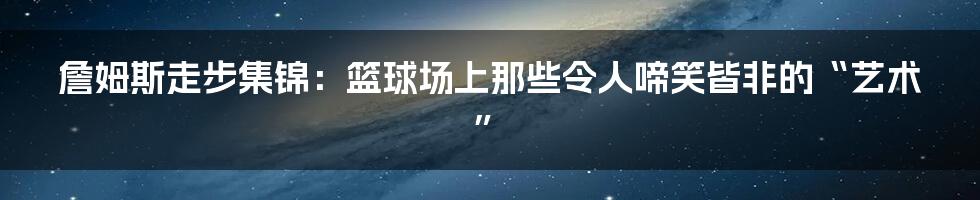 詹姆斯走步集锦：篮球场上那些令人啼笑皆非的“艺术”