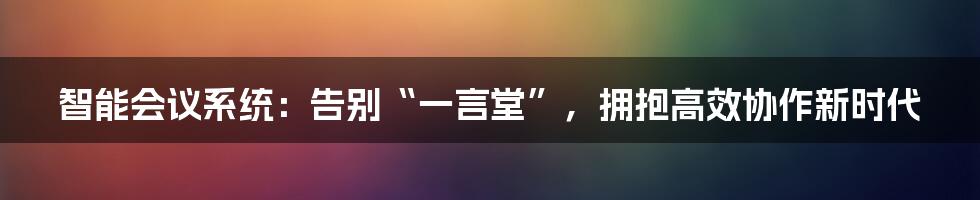 智能会议系统:告别“一言堂”,拥抱高效协作新时代