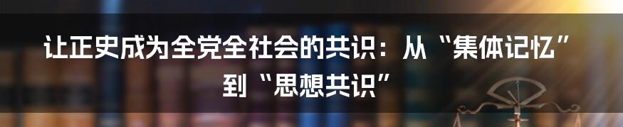 让正史成为全党全社会的共识:从“集体记忆”到“思想共识”
