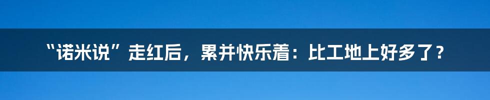 “诺米说”走红后,累并快乐着:比工地上好多了?