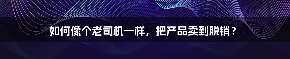 如何像个老司机一样,把产品卖到脱销?
