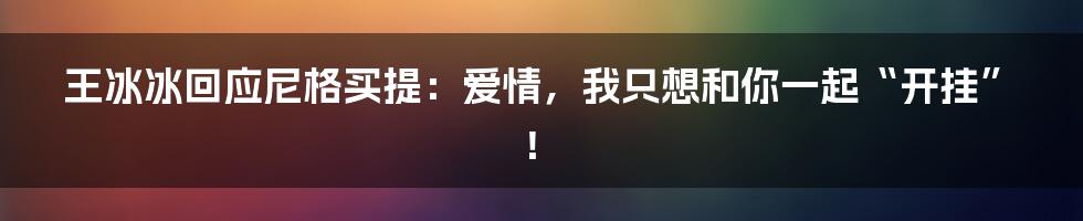 王冰冰回应尼格买提:爱情,我只想和你一起“开挂”!