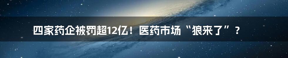 四家药企被罚超12亿!医药市场“狼来了”?
