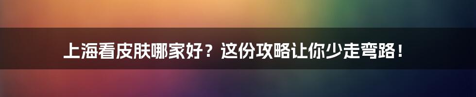 上海看皮肤哪家好?这份攻略让你少走弯路!