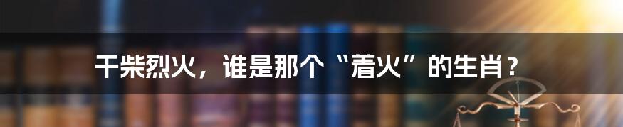 干柴烈火，谁是那个“着火”的生肖？