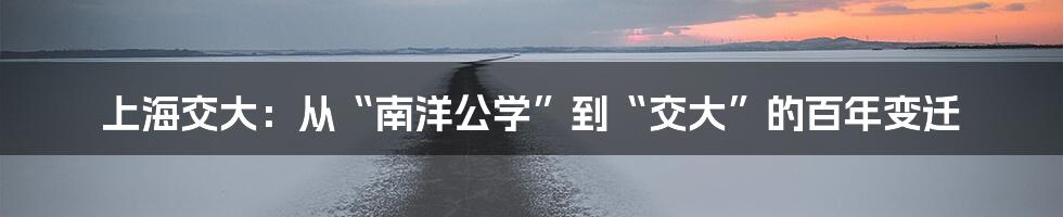 上海交大:从“南洋公学”到“交大”的百年变迁
