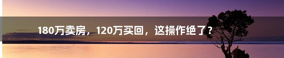 180万卖房,120万买回,这操作绝了?