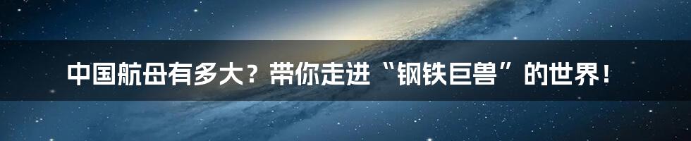中国航母有多大?带你走进“钢铁巨兽”的世界!