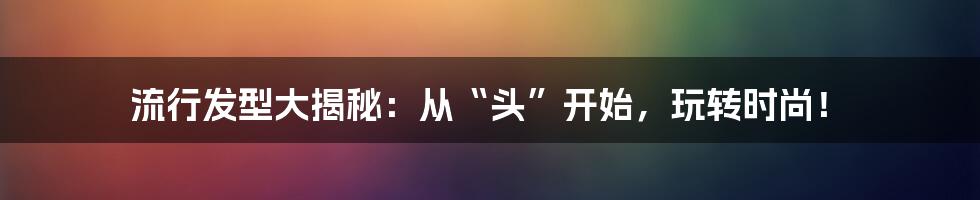 流行发型大揭秘:从“头”开始,玩转时尚!