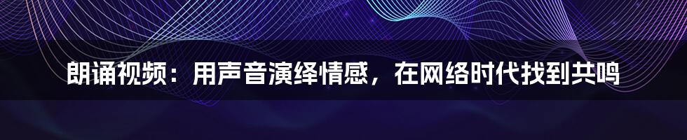 朗诵视频:用声音演绎情感,在网络时代找到共鸣