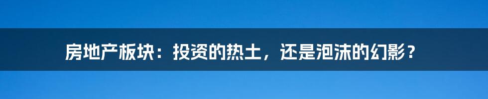 房地产板块：投资的热土，还是泡沫的幻影？
