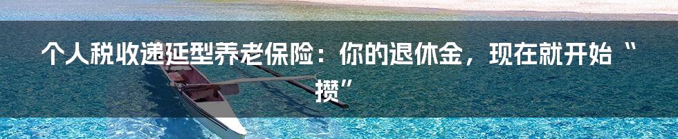 个人税收递延型养老保险:你的退休金,现在就开始“攒”