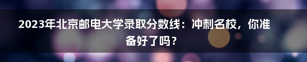 2023年北京邮电大学录取分数线:冲刺名校,你准备好了吗?