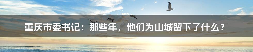 重庆市委书记:那些年,他们为山城留下了什么?