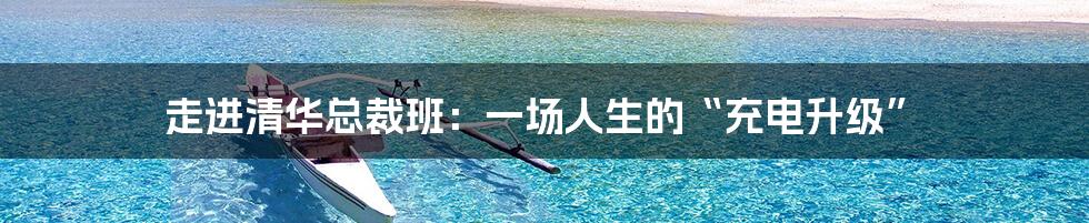 走进清华总裁班:一场人生的“充电升级”