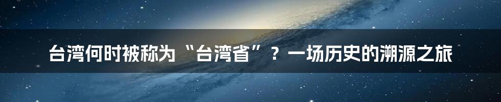 台湾何时被称为“台湾省”?一场历史的溯源之旅