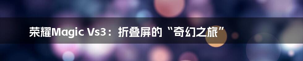 荣耀Magic Vs3:折叠屏的“奇幻之旅”
