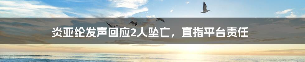 炎亚纶发声回应2人坠亡,直指平台责任