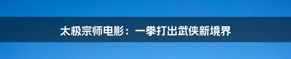太极宗师电影:一拳打出武侠新境界