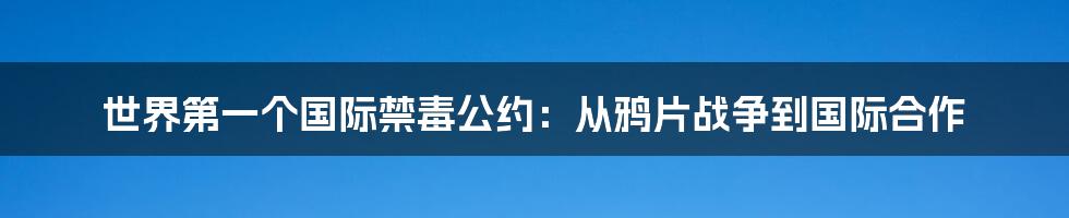 世界第一个国际禁毒公约:从鸦片战争到国际合作