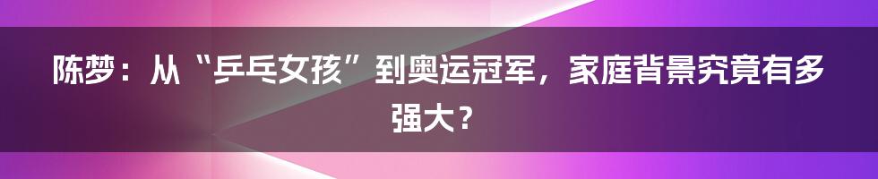 陈梦:从“乒乓女孩”到奥运冠军,家庭背景究竟有多强大?
