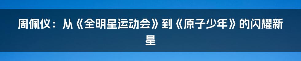 周佩仪:从《全明星运动会》到《原子少年》的闪耀新星