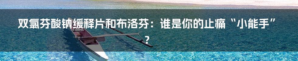 双氯芬酸钠缓释片和布洛芬:谁是你的止痛“小能手”?