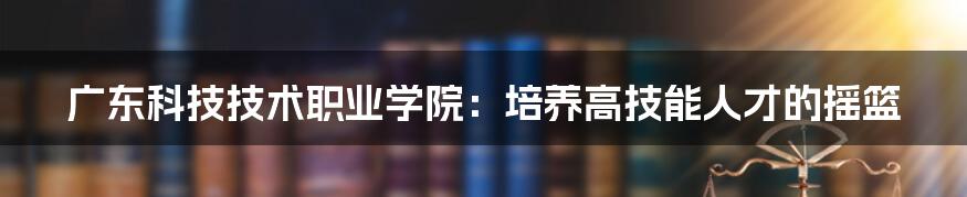 广东科技技术职业学院:培养高技能人才的摇篮