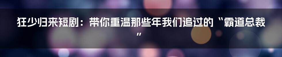 狂少归来短剧:带你重温那些年我们追过的“霸道总裁”