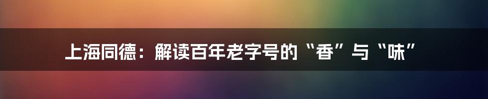 上海同德：解读百年老字号的“香”与“味”