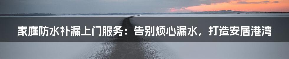 家庭防水补漏上门服务:告别烦心漏水,打造安居港湾