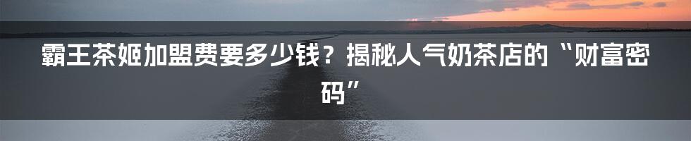 霸王茶姬加盟费要多少钱？揭秘人气奶茶店的“财富密码”