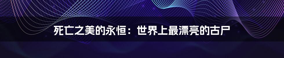 死亡之美的永恒:世界上最漂亮的古尸