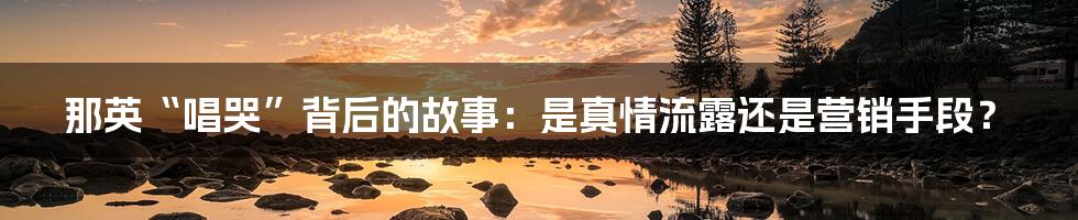 那英“唱哭”背后的故事：是真情流露还是营销手段？