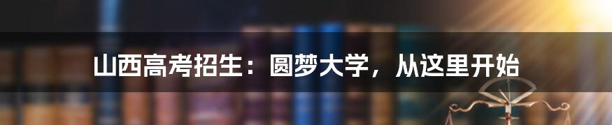 山西高考招生:圆梦大学,从这里开始