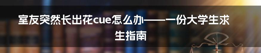室友突然长出花cue怎么办——一份大学生求生指南
