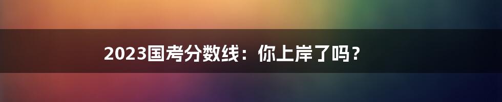 2023国考分数线:你上岸了吗?