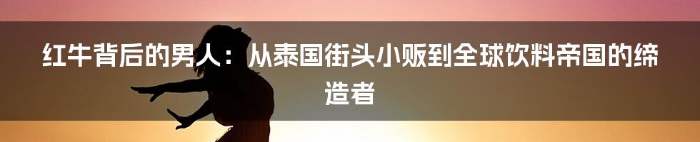 红牛背后的男人:从泰国街头小贩到全球饮料帝国的缔造者