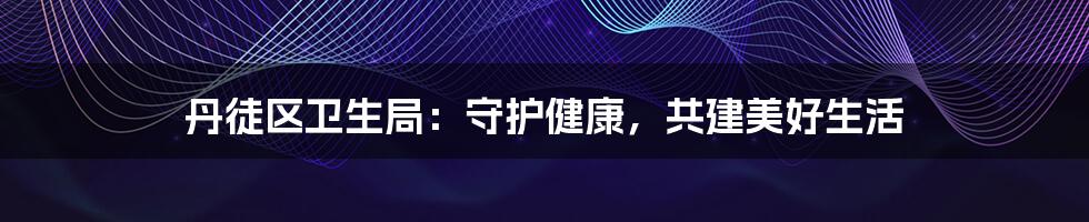 丹徒区卫生局:守护健康,共建美好生活